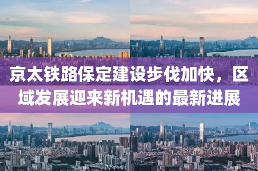 京太鐵路保定建設(shè)步伐加快，區(qū)域發(fā)展迎來新機(jī)遇的最新進(jìn)展