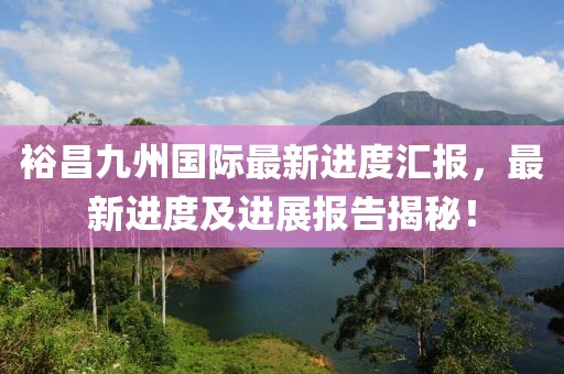 裕昌九州國(guó)際最新進(jìn)度匯報(bào)，最新進(jìn)度及進(jìn)展報(bào)告揭秘！