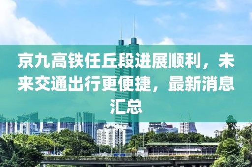 京九高鐵任丘段進(jìn)展順利，未來交通出行更便捷，最新消息匯總