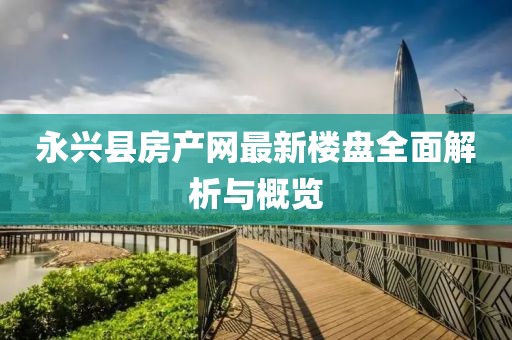 永興縣房產(chǎn)網(wǎng)最新樓盤全面解析與概覽