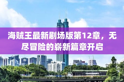 海賊王最新劇場(chǎng)版第12章，無(wú)盡冒險(xiǎn)的嶄新篇章開(kāi)啟