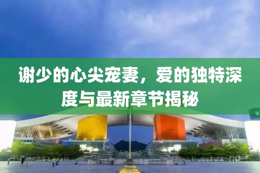謝少的心尖寵妻，愛(ài)的獨(dú)特深度與最新章節(jié)揭秘