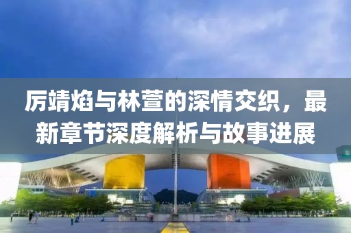 厲靖焰與林萱的深情交織，最新章節(jié)深度解析與故事進展