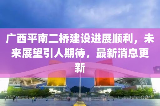 廣西平南二橋建設(shè)進(jìn)展順利，未來展望引人期待，最新消息更新