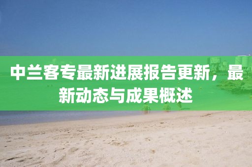 中蘭客專最新進(jìn)展報(bào)告更新，最新動(dòng)態(tài)與成果概述
