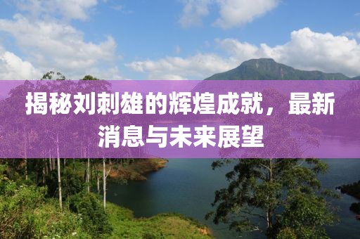 揭秘劉刺雄的輝煌成就，最新消息與未來展望