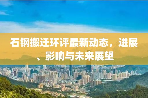 石鋼搬遷環(huán)評最新動態(tài)，進展、影響與未來展望