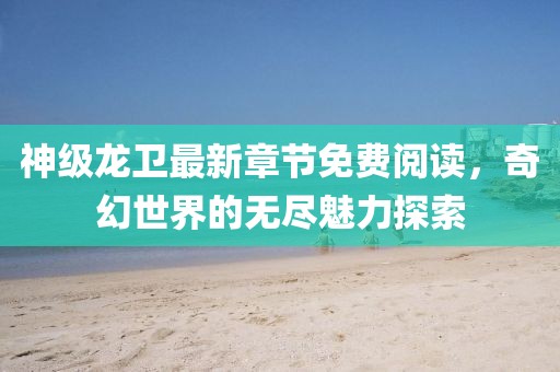 神級(jí)龍衛(wèi)最新章節(jié)免費(fèi)閱讀，奇幻世界的無(wú)盡魅力探索