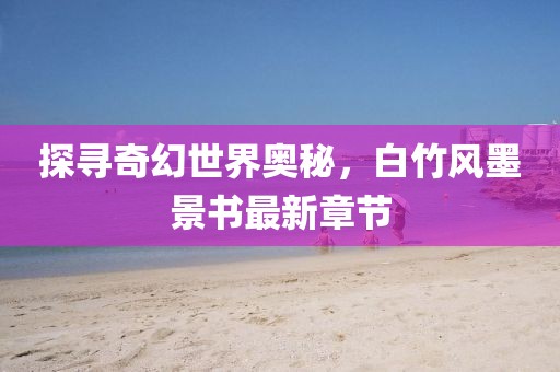 探尋奇幻世界奧秘，白竹風(fēng)墨景書(shū)最新章節(jié)