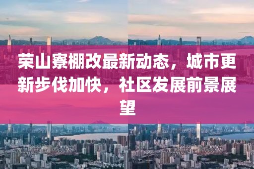 榮山寮棚改最新動態(tài)，城市更新步伐加快，社區(qū)發(fā)展前景展望