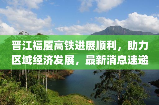 晉江福廈高鐵進(jìn)展順利，助力區(qū)域經(jīng)濟(jì)發(fā)展，最新消息速遞