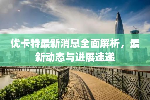 優(yōu)卡特最新消息全面解析，最新動態(tài)與進(jìn)展速遞