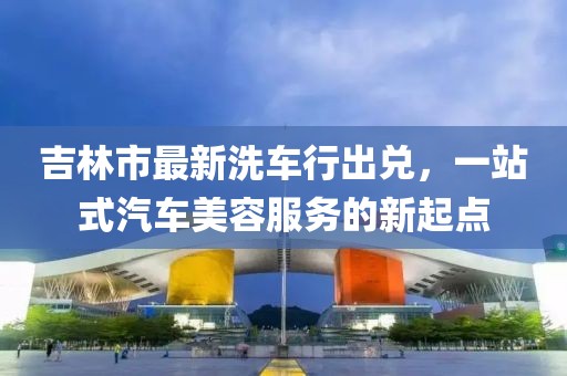 吉林市最新洗車行出兌，一站式汽車美容服務(wù)的新起點(diǎn)