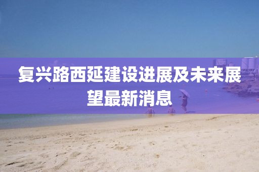 復(fù)興路西延建設(shè)進(jìn)展及未來(lái)展望最新消息