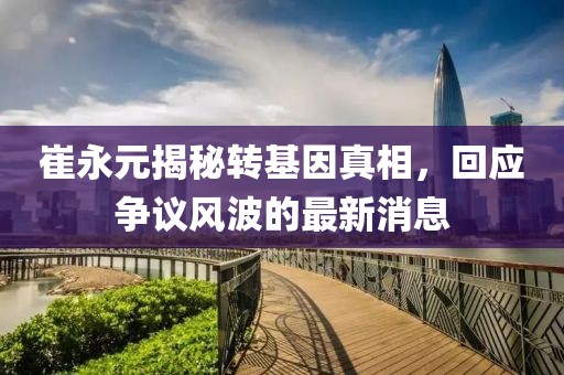 崔永元揭秘轉(zhuǎn)基因真相，回應(yīng)爭議風(fēng)波的最新消息