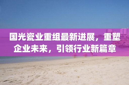 國光瓷業(yè)重組最新進(jìn)展，重塑企業(yè)未來，引領(lǐng)行業(yè)新篇章
