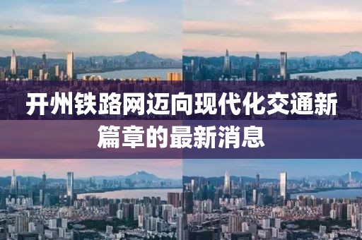 開州鐵路網(wǎng)邁向現(xiàn)代化交通新篇章的最新消息