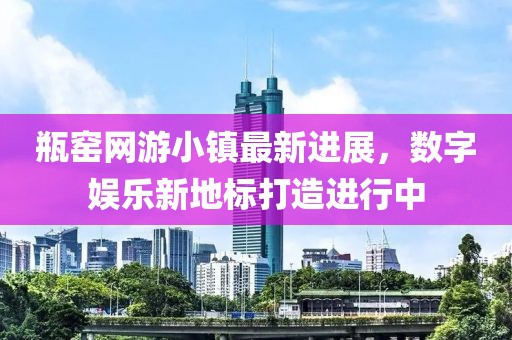 瓶窯網(wǎng)游小鎮(zhèn)最新進(jìn)展，數(shù)字娛樂新地標(biāo)打造進(jìn)行中