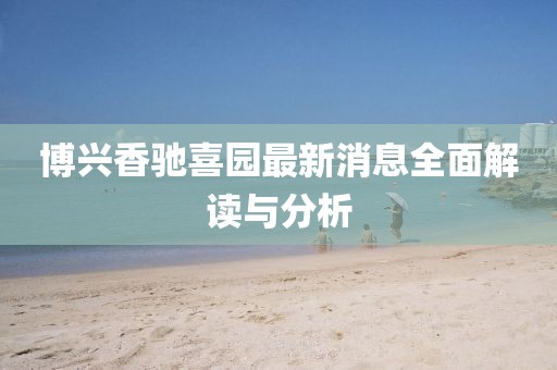 博興香馳喜園最新消息全面解讀與分析