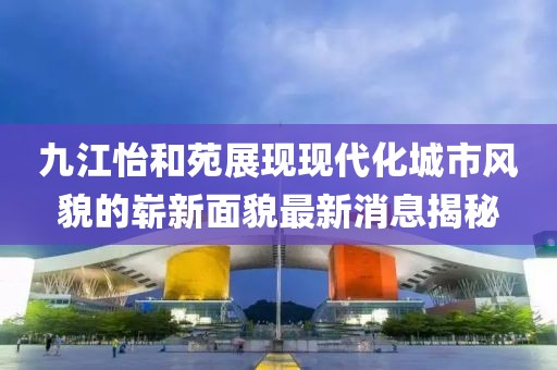 九江怡和苑展現(xiàn)現(xiàn)代化城市風(fēng)貌的嶄新面貌最新消息揭秘