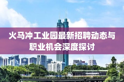 火馬沖工業(yè)園最新招聘動態(tài)與職業(yè)機會深度探討
