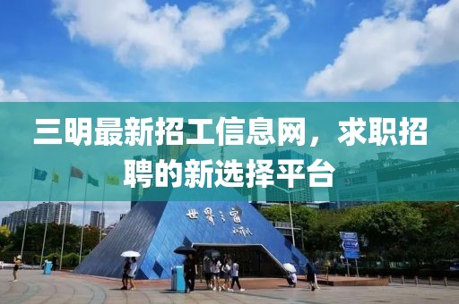三明最新招工信息網，求職招聘的新選擇平臺