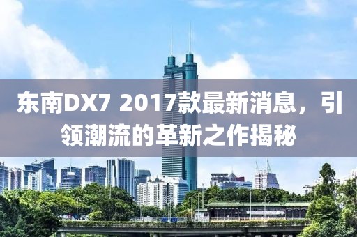 東南DX7 2017款最新消息，引領(lǐng)潮流的革新之作揭秘
