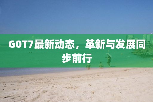 G0T7最新動態(tài)，革新與發(fā)展同步前行