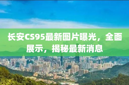 長安CS95最新圖片曝光，全面展示，揭秘最新消息