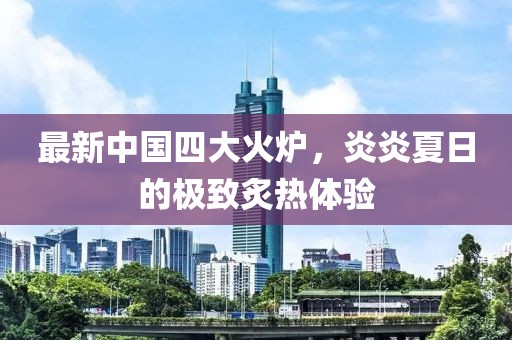 最新中國(guó)四大火爐，炎炎夏日的極致炙熱體驗(yàn)
