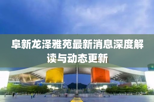 阜新龍澤雅苑最新消息深度解讀與動(dòng)態(tài)更新