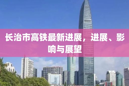 長治市高鐵最新進(jìn)展，進(jìn)展、影響與展望