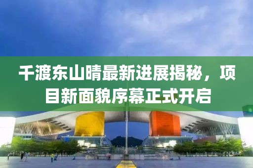 千渡東山晴最新進(jìn)展揭秘，項目新面貌序幕正式開啟