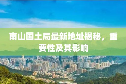 南山國(guó)土局最新地址揭秘，重要性及其影響