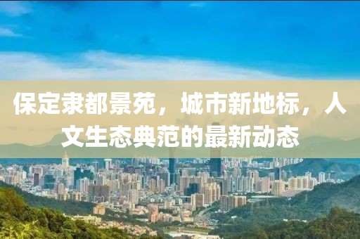 保定隸都景苑，城市新地標(biāo)，人文生態(tài)典范的最新動(dòng)態(tài)