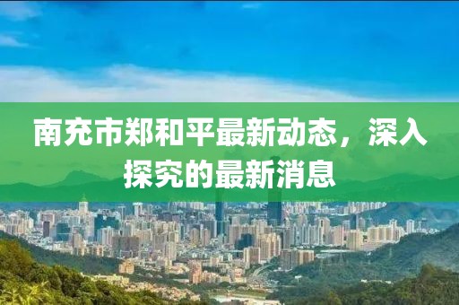 南充市鄭和平最新動態(tài)，深入探究的最新消息