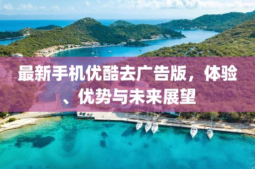 最新手機優(yōu)酷去廣告版，體驗、優(yōu)勢與未來展望