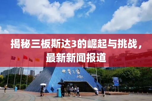 揭秘三板斯達(dá)3的崛起與挑戰(zhàn)，最新新聞報(bào)道