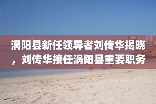 渦陽(yáng)縣新任領(lǐng)導(dǎo)者劉傳華揭曉，劉傳華接任渦陽(yáng)縣重要職務(wù)