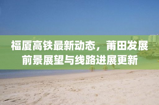 福廈高鐵最新動(dòng)態(tài)，莆田發(fā)展前景展望與線路進(jìn)展更新