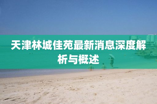 天津林城佳苑最新消息深度解析與概述