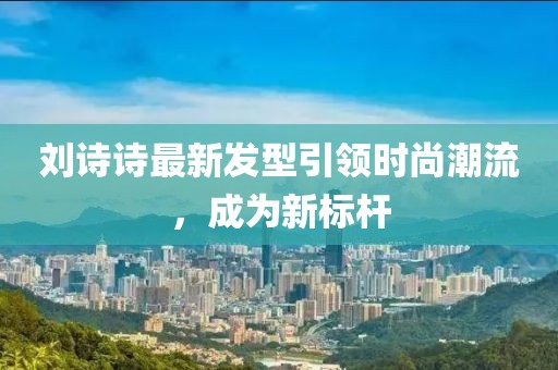 劉詩(shī)詩(shī)最新發(fā)型引領(lǐng)時(shí)尚潮流，成為新標(biāo)桿