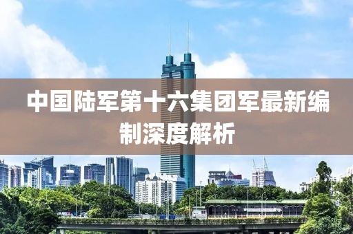 中國陸軍第十六集團(tuán)軍最新編制深度解析