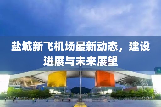 鹽城新飛機(jī)場(chǎng)最新動(dòng)態(tài)，建設(shè)進(jìn)展與未來(lái)展望