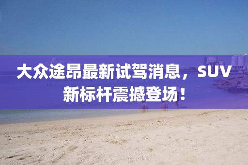大眾途昂最新試駕消息，SUV新標(biāo)桿震撼登場(chǎng)！