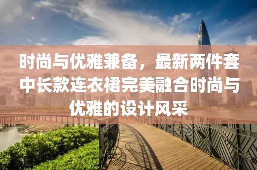 時(shí)尚與優(yōu)雅兼?zhèn)?，最新兩件套中長(zhǎng)款連衣裙完美融合時(shí)尚與優(yōu)雅的設(shè)計(jì)風(fēng)采