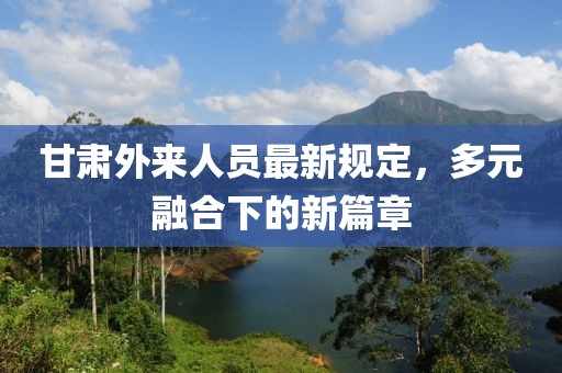 甘肅外來人員最新規(guī)定，多元融合下的新篇章