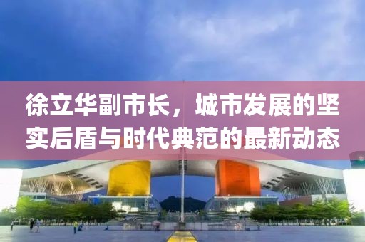 徐立華副市長(zhǎng)，城市發(fā)展的堅(jiān)實(shí)后盾與時(shí)代典范的最新動(dòng)態(tài)