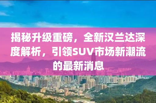 揭秘升級(jí)重磅，全新漢蘭達(dá)深度解析，引領(lǐng)SUV市場(chǎng)新潮流的最新消息