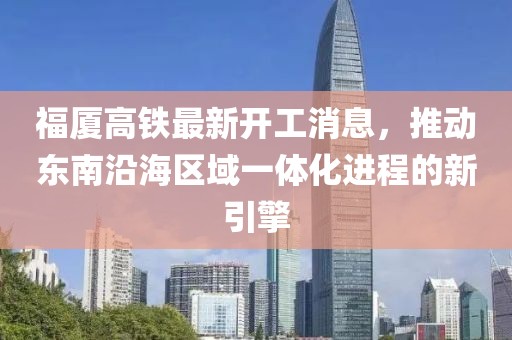 福廈高鐵最新開工消息，推動?xùn)|南沿海區(qū)域一體化進(jìn)程的新引擎